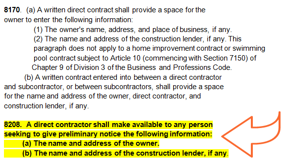"8170. (a) A written direct contract shall provide a space for the owner to enter the following information:
(1) The owner's name, address, and place of business, if any. 
(2) The name and address of the construction lender, if any. This paragraph does not apply to a home improvement contract or swimming pool contract subject to Article 10 (commencing with Section 7150) of Chapter 9 of Division 3 of the Business and Professions Code. 
(b) A written contract entered into between a direct contractor and subcontractor, or between subcontractors, shall provide a space for the name and address of the owner, direct contractor, and construction lender, if any.

8208. A direct contractor shall make available to any person seeking to give preliminary notice the following information: 
(a) The name and address of the owner.
(b) The name and address of the construction lender, if any."
