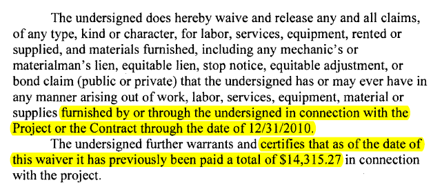 The undersigned does hereby waive and release any and all claims, of any type, kind or character, for labor, services, equipment, rented or supplied, and materials furnished, including any mechanic's or materialman's lien, equitable lien, stop notice, equitable adjustment, or bond claim (public or private) that the undersigned has or may ever have in any manner arising out of work, labor, services, equipment, material or supplies furnished by or through the undersigned in connection with the Project or the Contract through the date of 12/31/2010.

The undersigned further warrants and certifies that as of the date of this waiver it has previously been paid a total of $14,315.27 in connection with the project.